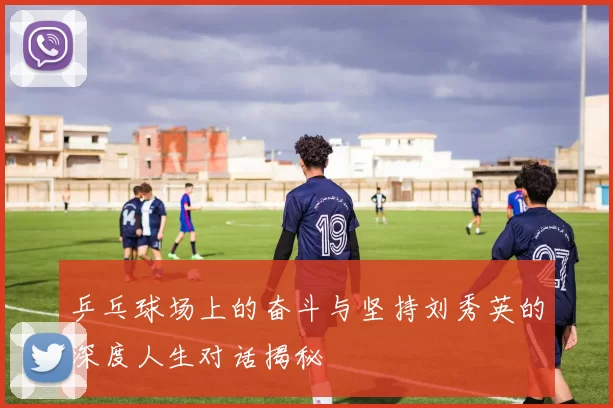 乒乓球场上的奋斗与坚持刘秀英的深度人生对话揭秘