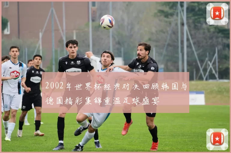 2002年世界杯经典对决回顾韩国与德国精彩集锦重温足球盛宴