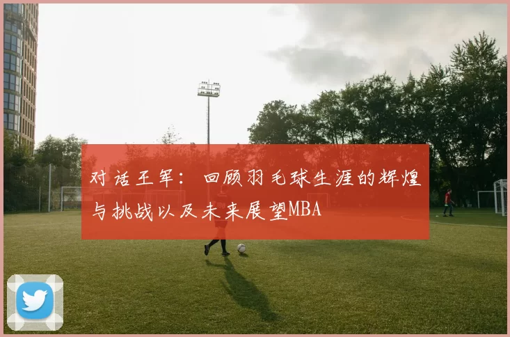 对话王军：回顾羽毛球生涯的辉煌与挑战以及未来展望MBA