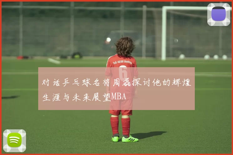 对话乒乓球名将周磊探讨他的辉煌生涯与未来展望MBA