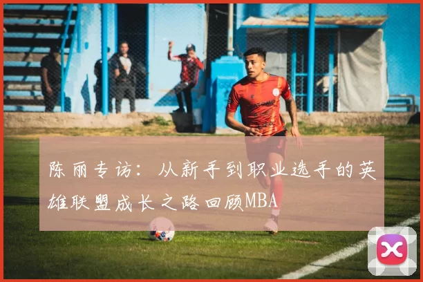 陈丽专访：从新手到职业选手的英雄联盟成长之路回顾MBA