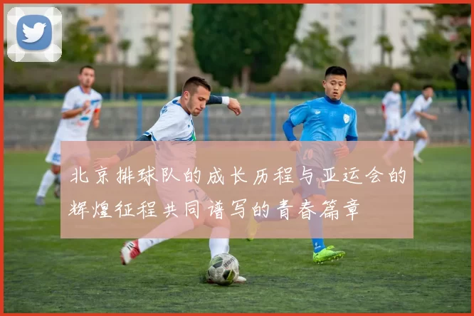 北京排球队的成长历程与亚运会的辉煌征程共同谱写的青春篇章
