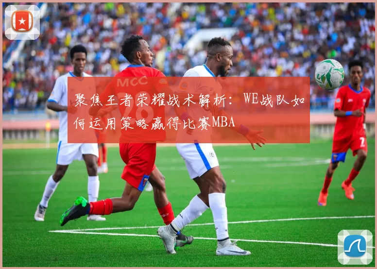聚焦王者荣耀战术解析：WE战队如何运用策略赢得比赛MBA