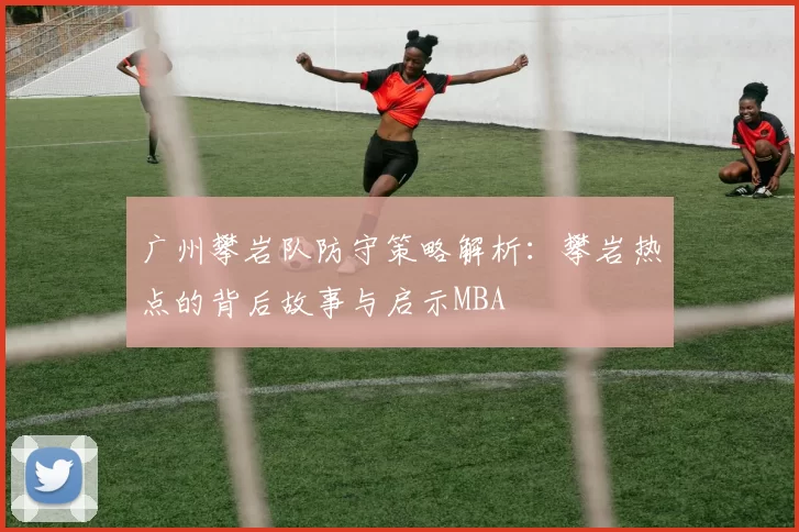 广州攀岩队防守策略解析：攀岩热点的背后故事与启示MBA