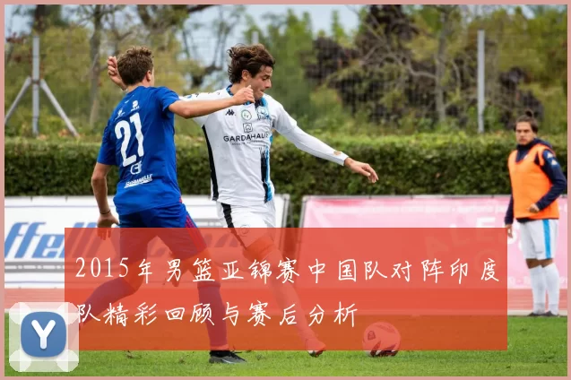 2015年男篮亚锦赛中国队对阵印度队精彩回顾与赛后分析