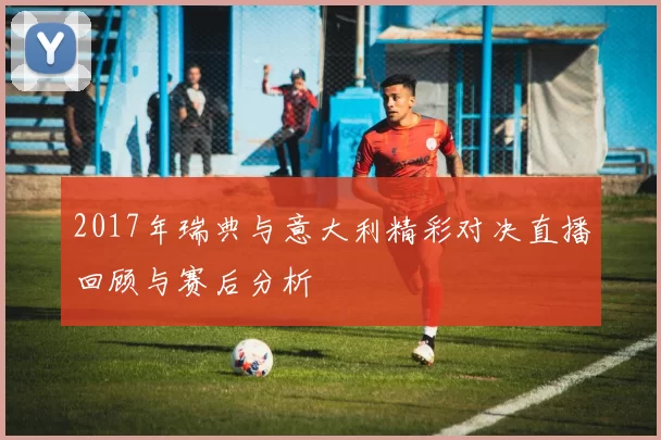 2017年瑞典与意大利精彩对决直播回顾与赛后分析