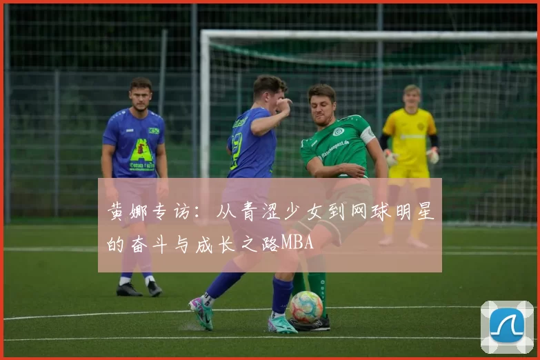 黄娜专访：从青涩少女到网球明星的奋斗与成长之路MBA