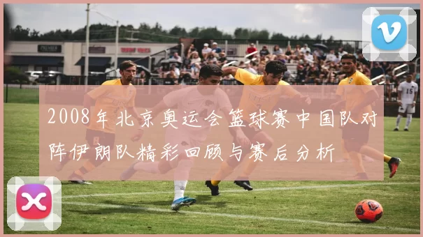 2008年北京奥运会篮球赛中国队对阵伊朗队精彩回顾与赛后分析