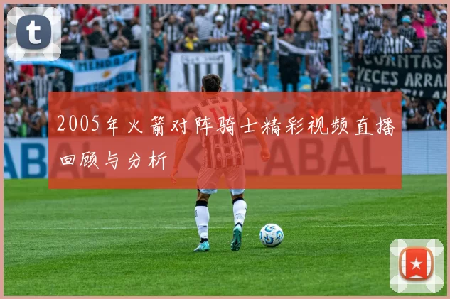 2005年火箭对阵骑士精彩视频直播回顾与分析