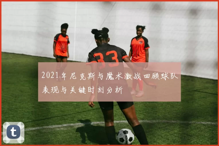 2021年尼克斯与魔术激战回顾球队表现与关键时刻分析